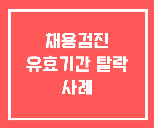 채용검진 유효기간 탈락 사례